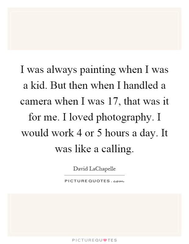 I was always painting when I was a kid. But then when I handled a camera when I was 17, that was it for me. I loved photography. I would work 4 or 5 hours a day. It was like a calling Picture Quote #1