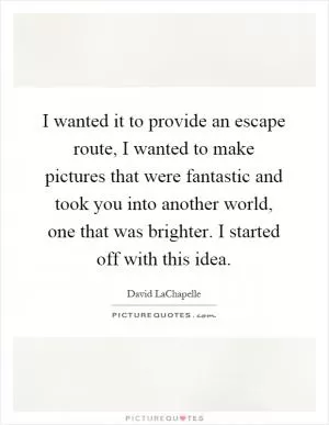 I wanted it to provide an escape route, I wanted to make pictures that were fantastic and took you into another world, one that was brighter. I started off with this idea Picture Quote #1