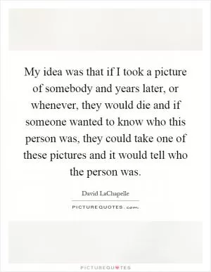 My idea was that if I took a picture of somebody and years later, or whenever, they would die and if someone wanted to know who this person was, they could take one of these pictures and it would tell who the person was Picture Quote #1