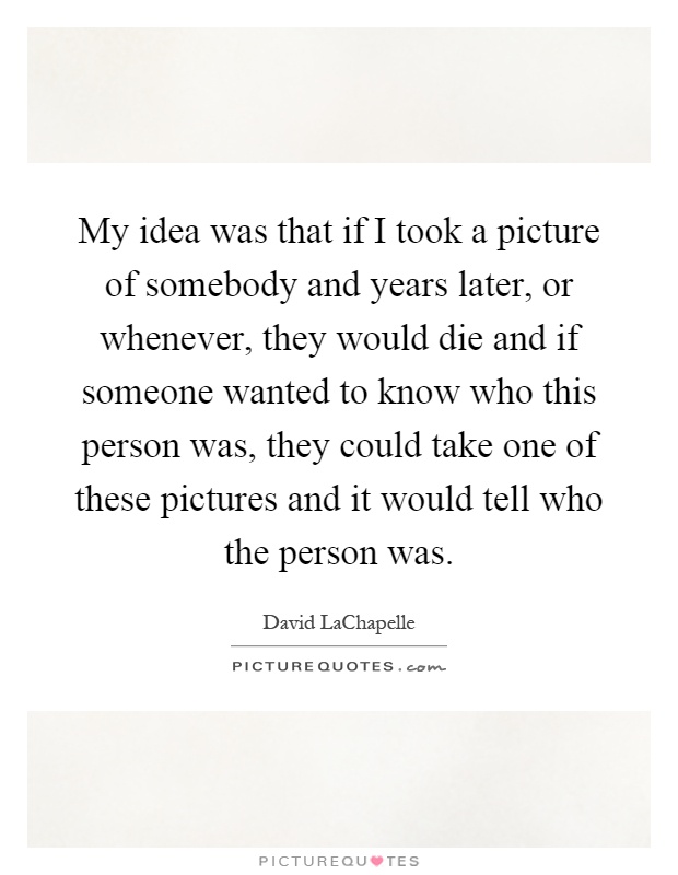 My idea was that if I took a picture of somebody and years later, or whenever, they would die and if someone wanted to know who this person was, they could take one of these pictures and it would tell who the person was Picture Quote #1
