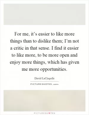 For me, it’s easier to like more things than to dislike them; I’m not a critic in that sense. I find it easier to like more, to be more open and enjoy more things, which has given me more opportunities Picture Quote #1
