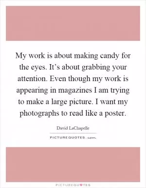 My work is about making candy for the eyes. It’s about grabbing your attention. Even though my work is appearing in magazines I am trying to make a large picture. I want my photographs to read like a poster Picture Quote #1