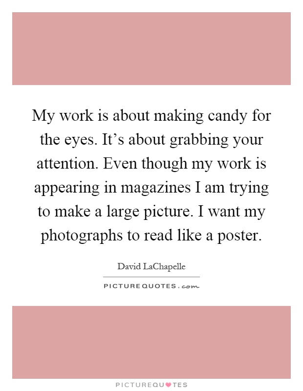 My work is about making candy for the eyes. It's about grabbing your attention. Even though my work is appearing in magazines I am trying to make a large picture. I want my photographs to read like a poster Picture Quote #1