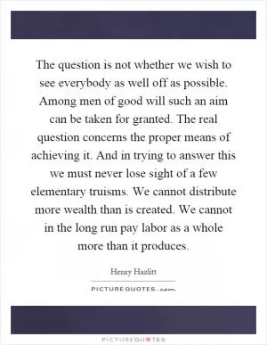 The question is not whether we wish to see everybody as well off as possible. Among men of good will such an aim can be taken for granted. The real question concerns the proper means of achieving it. And in trying to answer this we must never lose sight of a few elementary truisms. We cannot distribute more wealth than is created. We cannot in the long run pay labor as a whole more than it produces Picture Quote #1