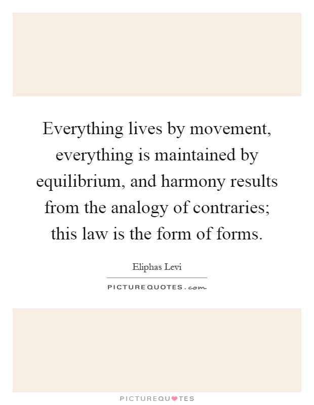 Everything lives by movement, everything is maintained by equilibrium, and harmony results from the analogy of contraries; this law is the form of forms Picture Quote #1