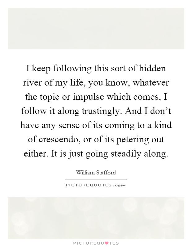 I keep following this sort of hidden river of my life, you know, whatever the topic or impulse which comes, I follow it along trustingly. And I don't have any sense of its coming to a kind of crescendo, or of its petering out either. It is just going steadily along Picture Quote #1