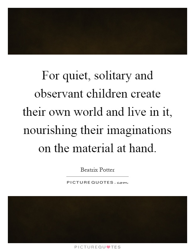 For quiet, solitary and observant children create their own world and live in it, nourishing their imaginations on the material at hand Picture Quote #1