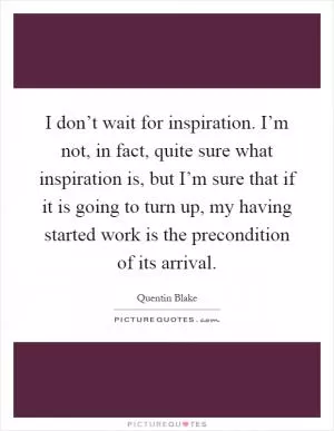 I don’t wait for inspiration. I’m not, in fact, quite sure what inspiration is, but I’m sure that if it is going to turn up, my having started work is the precondition of its arrival Picture Quote #1