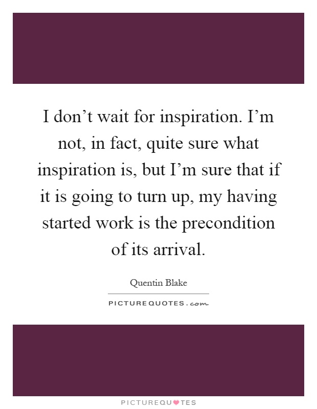 I don't wait for inspiration. I'm not, in fact, quite sure what inspiration is, but I'm sure that if it is going to turn up, my having started work is the precondition of its arrival Picture Quote #1