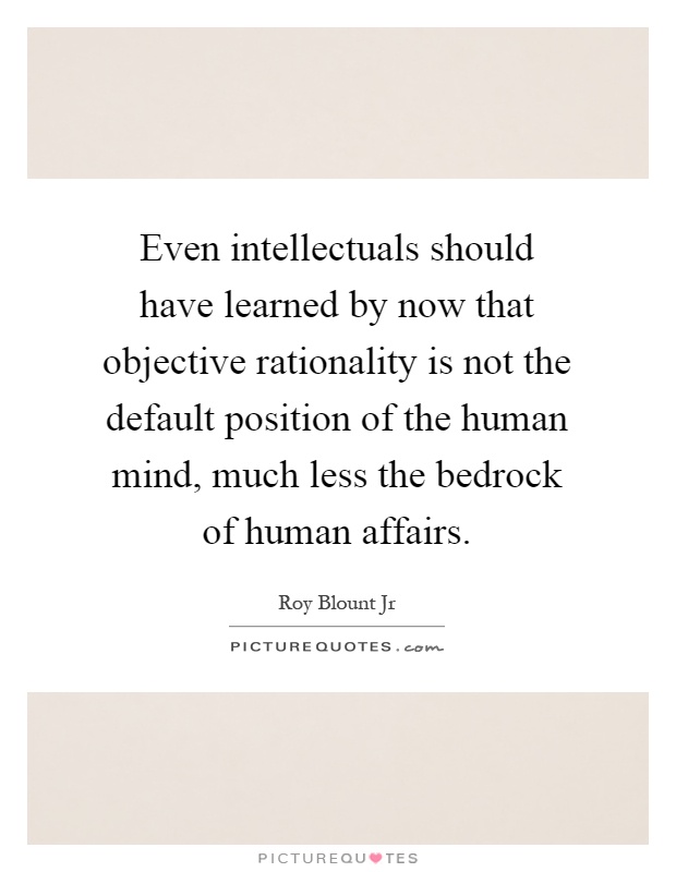 Even intellectuals should have learned by now that objective rationality is not the default position of the human mind, much less the bedrock of human affairs Picture Quote #1