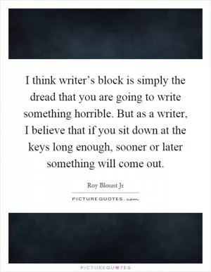 I think writer’s block is simply the dread that you are going to write something horrible. But as a writer, I believe that if you sit down at the keys long enough, sooner or later something will come out Picture Quote #1