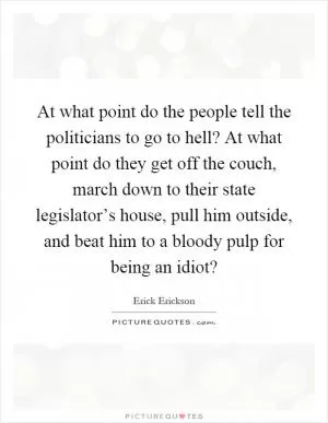 At what point do the people tell the politicians to go to hell? At what point do they get off the couch, march down to their state legislator’s house, pull him outside, and beat him to a bloody pulp for being an idiot? Picture Quote #1