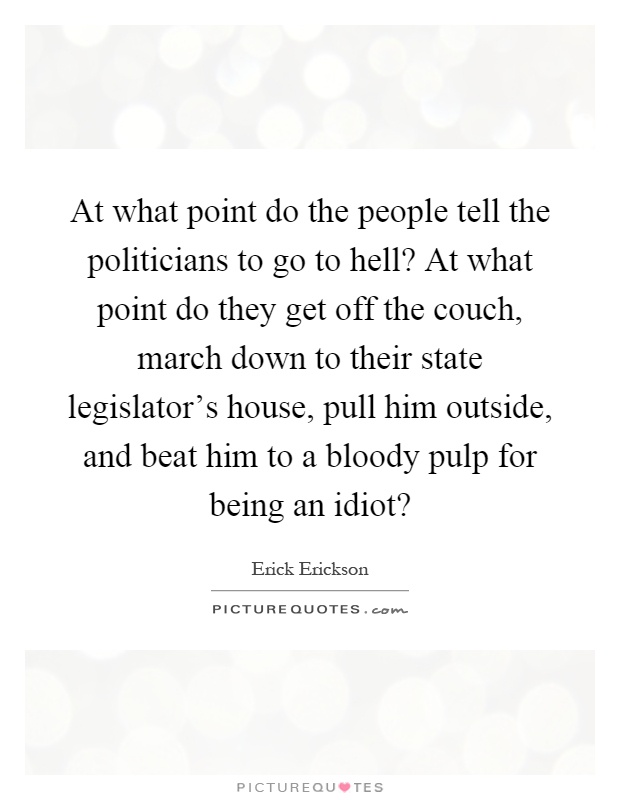 At what point do the people tell the politicians to go to hell? At what point do they get off the couch, march down to their state legislator's house, pull him outside, and beat him to a bloody pulp for being an idiot? Picture Quote #1