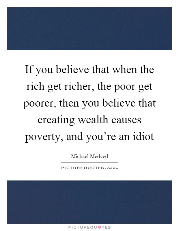 If you believe that when the rich get richer, the poor get poorer, then you believe that creating wealth causes poverty, and you're an idiot Picture Quote #1