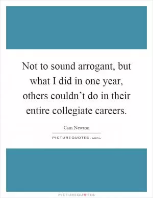 Not to sound arrogant, but what I did in one year, others couldn’t do in their entire collegiate careers Picture Quote #1