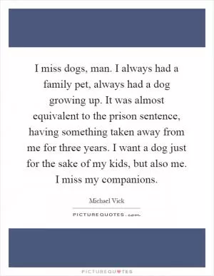 I miss dogs, man. I always had a family pet, always had a dog growing up. It was almost equivalent to the prison sentence, having something taken away from me for three years. I want a dog just for the sake of my kids, but also me. I miss my companions Picture Quote #1