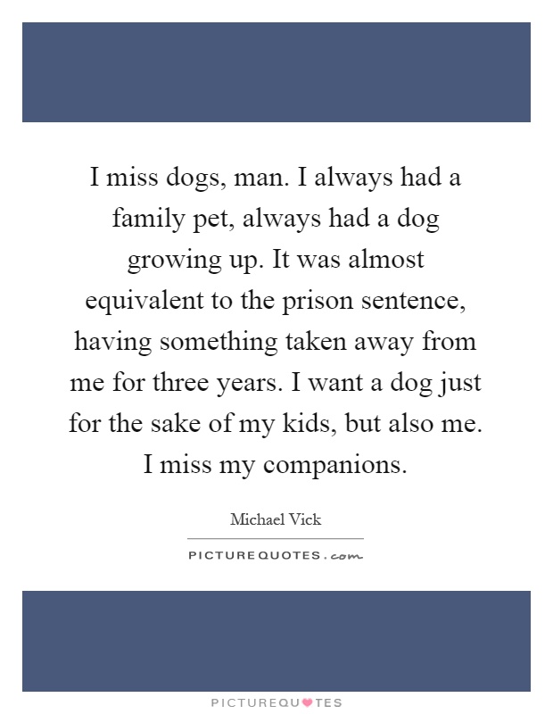 I miss dogs, man. I always had a family pet, always had a dog growing up. It was almost equivalent to the prison sentence, having something taken away from me for three years. I want a dog just for the sake of my kids, but also me. I miss my companions Picture Quote #1