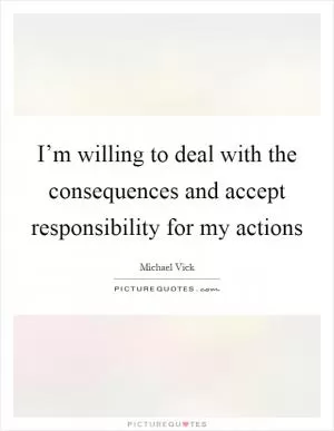 I’m willing to deal with the consequences and accept responsibility for my actions Picture Quote #1