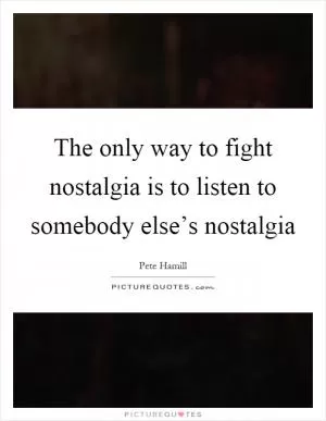 The only way to fight nostalgia is to listen to somebody else’s nostalgia Picture Quote #1