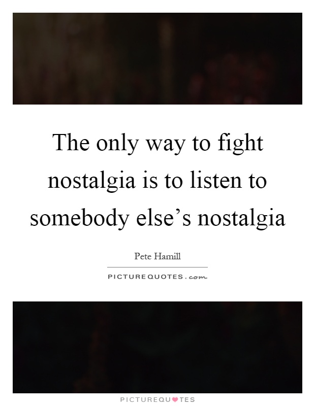 The only way to fight nostalgia is to listen to somebody else's nostalgia Picture Quote #1