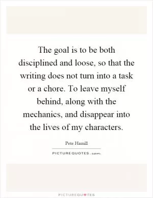 The goal is to be both disciplined and loose, so that the writing does not turn into a task or a chore. To leave myself behind, along with the mechanics, and disappear into the lives of my characters Picture Quote #1