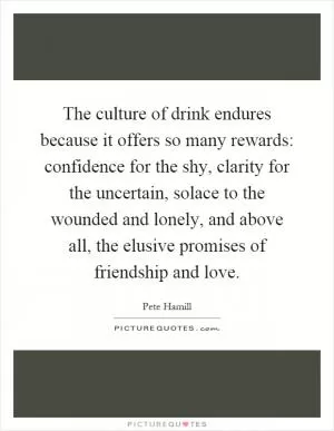 The culture of drink endures because it offers so many rewards: confidence for the shy, clarity for the uncertain, solace to the wounded and lonely, and above all, the elusive promises of friendship and love Picture Quote #1