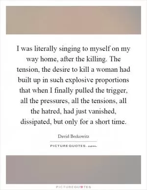 I was literally singing to myself on my way home, after the killing. The tension, the desire to kill a woman had built up in such explosive proportions that when I finally pulled the trigger, all the pressures, all the tensions, all the hatred, had just vanished, dissipated, but only for a short time Picture Quote #1