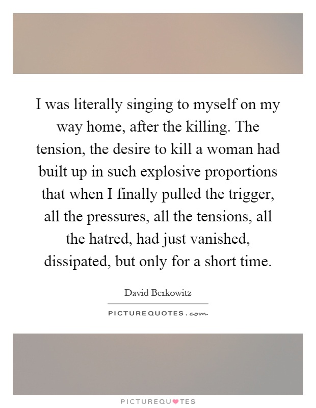 I was literally singing to myself on my way home, after the killing. The tension, the desire to kill a woman had built up in such explosive proportions that when I finally pulled the trigger, all the pressures, all the tensions, all the hatred, had just vanished, dissipated, but only for a short time Picture Quote #1