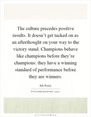 The culture precedes positive results. It doesn’t get tacked on as an afterthought on your way to the victory stand. Champions behave like champions before they’re champions: they have a winning standard of performance before they are winners Picture Quote #1