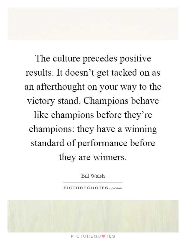 The culture precedes positive results. It doesn't get tacked on as an afterthought on your way to the victory stand. Champions behave like champions before they're champions: they have a winning standard of performance before they are winners Picture Quote #1