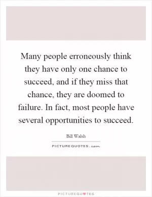 Many people erroneously think they have only one chance to succeed, and if they miss that chance, they are doomed to failure. In fact, most people have several opportunities to succeed Picture Quote #1
