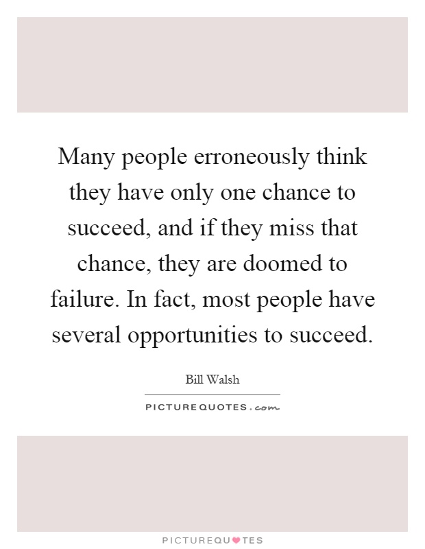Many people erroneously think they have only one chance to succeed, and if they miss that chance, they are doomed to failure. In fact, most people have several opportunities to succeed Picture Quote #1