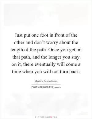Just put one foot in front of the other and don’t worry about the length of the path. Once you get on that path, and the longer you stay on it, there eventually will come a time when you will not turn back Picture Quote #1