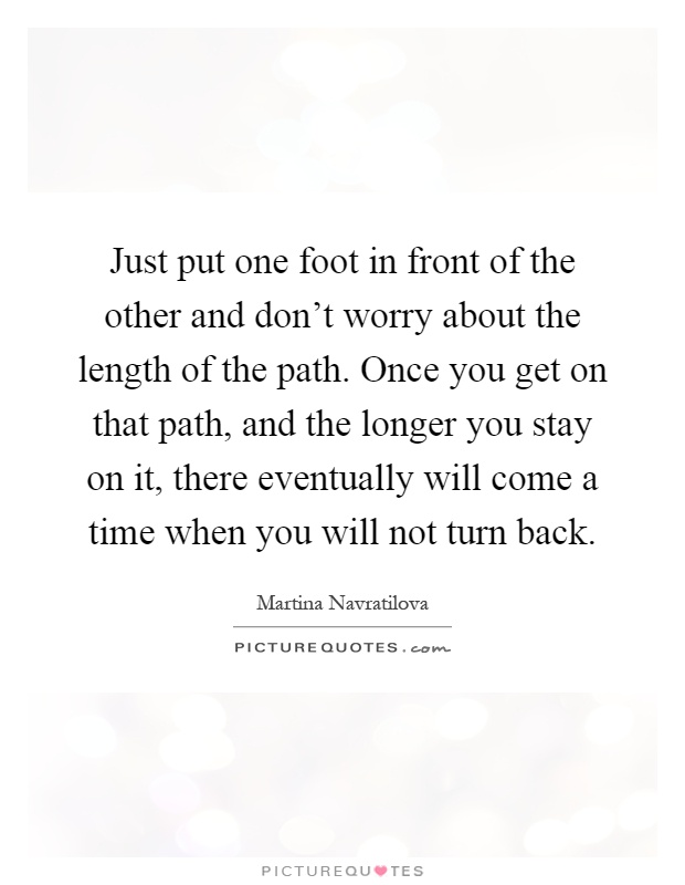 Just put one foot in front of the other and don't worry about the length of the path. Once you get on that path, and the longer you stay on it, there eventually will come a time when you will not turn back Picture Quote #1