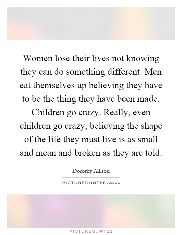 Women lose their lives not knowing they can do something different. Men eat themselves up believing they have to be the thing they have been made. Children go crazy. Really, even children go crazy, believing the shape of the life they must live is as small and mean and broken as they are told Picture Quote #1