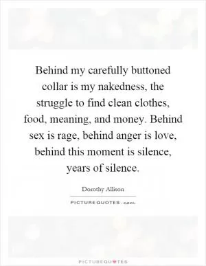 Behind my carefully buttoned collar is my nakedness, the struggle to find clean clothes, food, meaning, and money. Behind sex is rage, behind anger is love, behind this moment is silence, years of silence Picture Quote #1