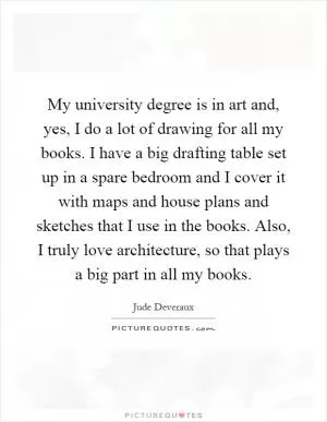 My university degree is in art and, yes, I do a lot of drawing for all my books. I have a big drafting table set up in a spare bedroom and I cover it with maps and house plans and sketches that I use in the books. Also, I truly love architecture, so that plays a big part in all my books Picture Quote #1