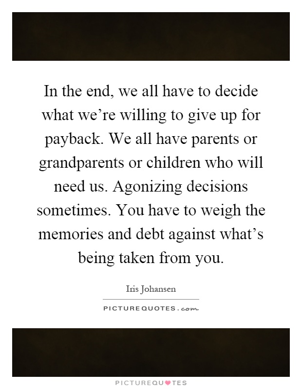 In the end, we all have to decide what we're willing to give up for payback. We all have parents or grandparents or children who will need us. Agonizing decisions sometimes. You have to weigh the memories and debt against what's being taken from you Picture Quote #1
