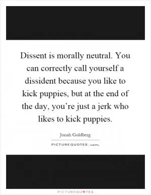 Dissent is morally neutral. You can correctly call yourself a dissident because you like to kick puppies, but at the end of the day, you’re just a jerk who likes to kick puppies Picture Quote #1
