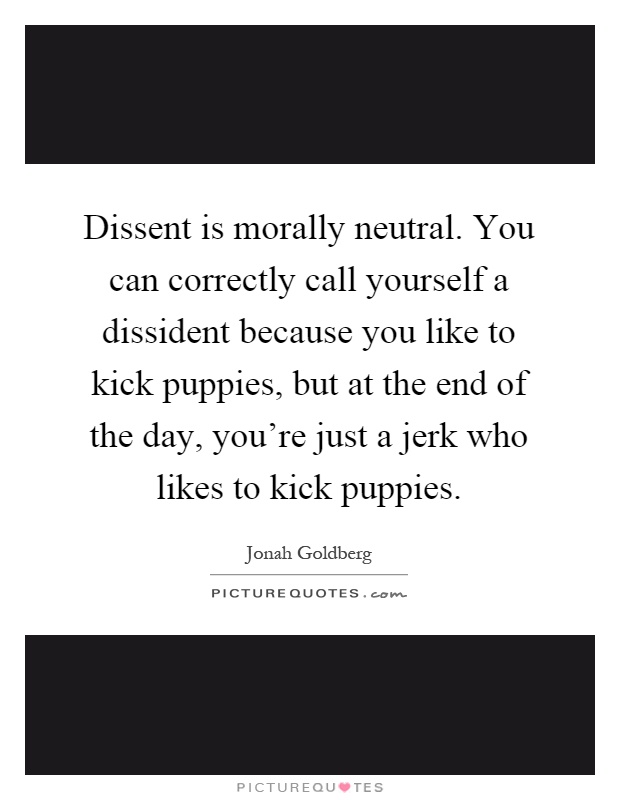 Dissent is morally neutral. You can correctly call yourself a dissident because you like to kick puppies, but at the end of the day, you're just a jerk who likes to kick puppies Picture Quote #1