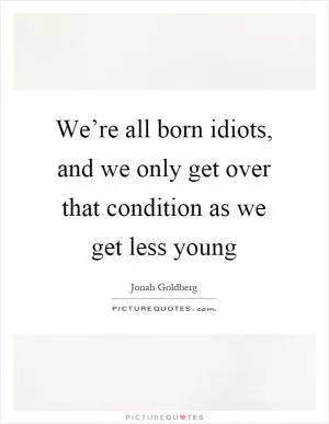 We’re all born idiots, and we only get over that condition as we get less young Picture Quote #1