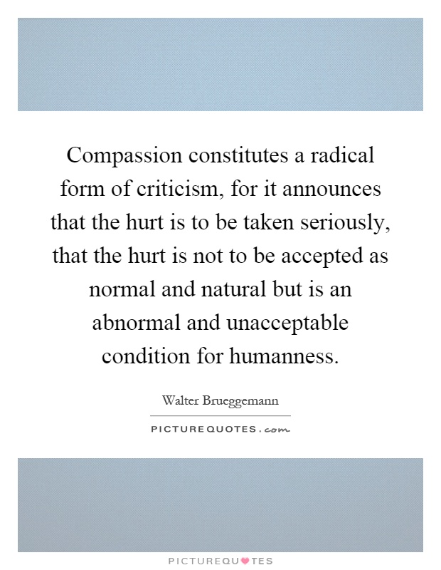Compassion constitutes a radical form of criticism, for it announces that the hurt is to be taken seriously, that the hurt is not to be accepted as normal and natural but is an abnormal and unacceptable condition for humanness Picture Quote #1