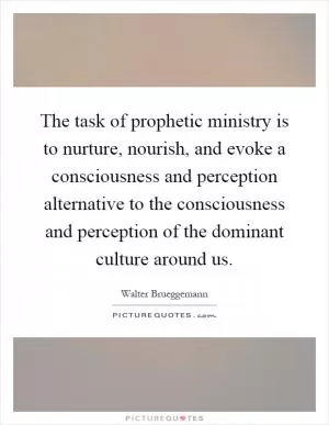 The task of prophetic ministry is to nurture, nourish, and evoke a consciousness and perception alternative to the consciousness and perception of the dominant culture around us Picture Quote #1