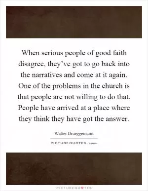 When serious people of good faith disagree, they’ve got to go back into the narratives and come at it again. One of the problems in the church is that people are not willing to do that. People have arrived at a place where they think they have got the answer Picture Quote #1
