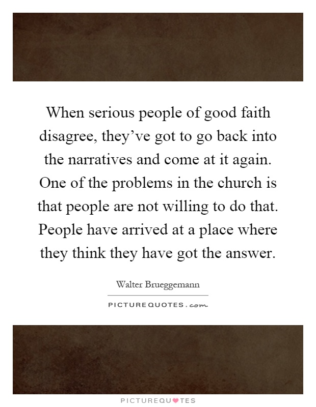 When serious people of good faith disagree, they've got to go back into the narratives and come at it again. One of the problems in the church is that people are not willing to do that. People have arrived at a place where they think they have got the answer Picture Quote #1