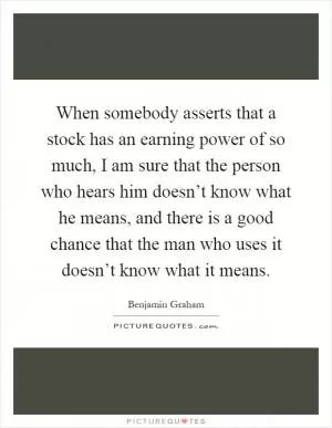 When somebody asserts that a stock has an earning power of so much, I am sure that the person who hears him doesn’t know what he means, and there is a good chance that the man who uses it doesn’t know what it means Picture Quote #1