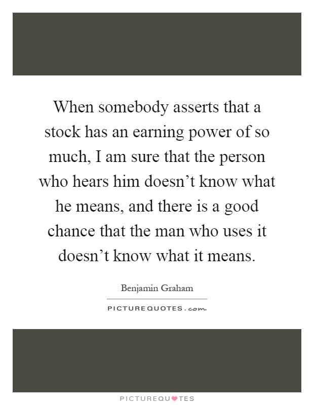 When somebody asserts that a stock has an earning power of so much, I am sure that the person who hears him doesn't know what he means, and there is a good chance that the man who uses it doesn't know what it means Picture Quote #1