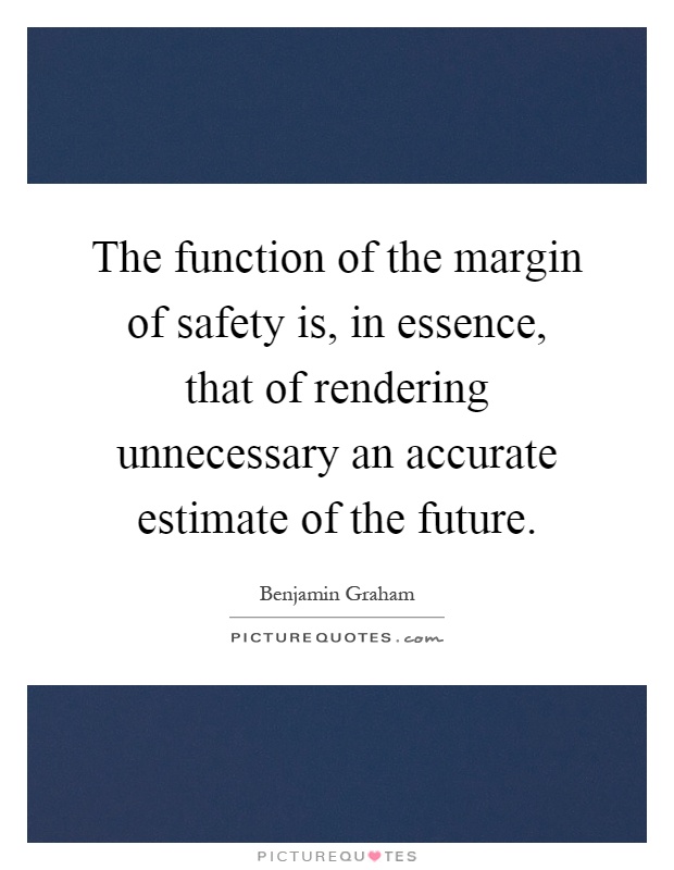 The function of the margin of safety is, in essence, that of rendering unnecessary an accurate estimate of the future Picture Quote #1