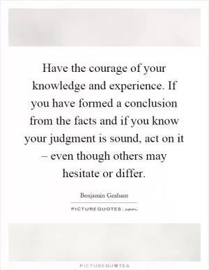Have the courage of your knowledge and experience. If you have formed a conclusion from the facts and if you know your judgment is sound, act on it – even though others may hesitate or differ Picture Quote #1