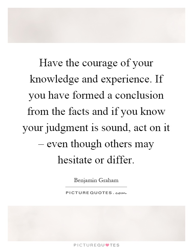 Have the courage of your knowledge and experience. If you have formed a conclusion from the facts and if you know your judgment is sound, act on it – even though others may hesitate or differ Picture Quote #1